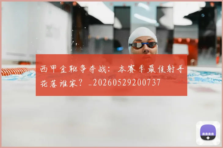 西甲金靴争夺战：本赛季最佳射手花落谁家？_20260529200737