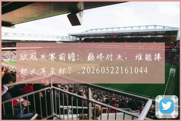 欧冠决赛前瞻:巅峰对决,谁能捧起大耳朵杯?_20260522161044