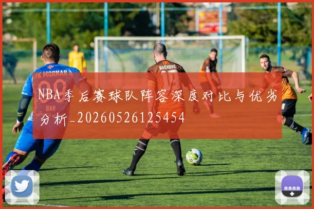 NBA季后赛球队阵容深度对比与优劣分析_20260526125454