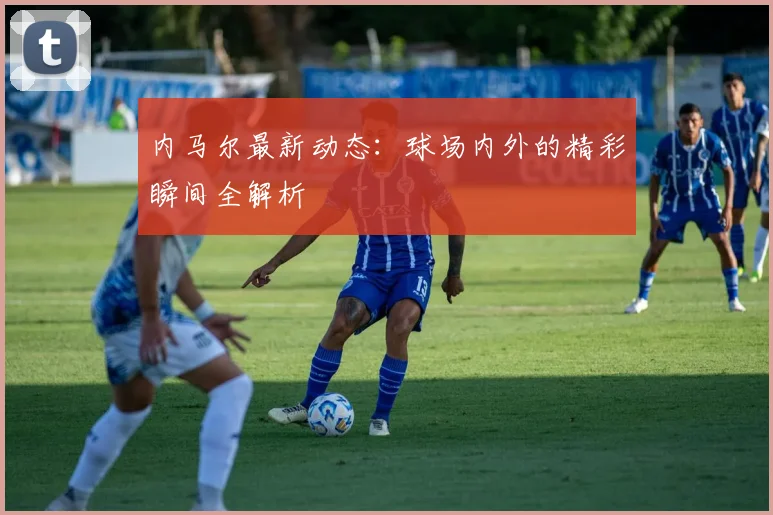 内马尔最新动态:球场内外的精彩瞬间全解析