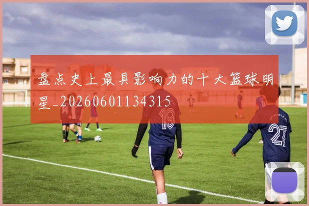 盘点史上最具影响力的十大篮球明星_20260601134315