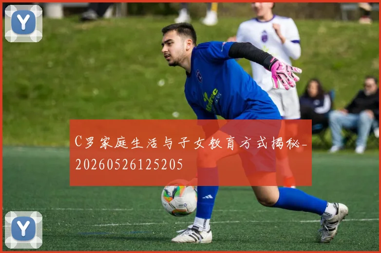 C罗家庭生活与子女教育方式揭秘_20260526125205