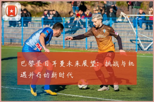 巴黎圣日耳曼未来展望:挑战与机遇并存的新时代