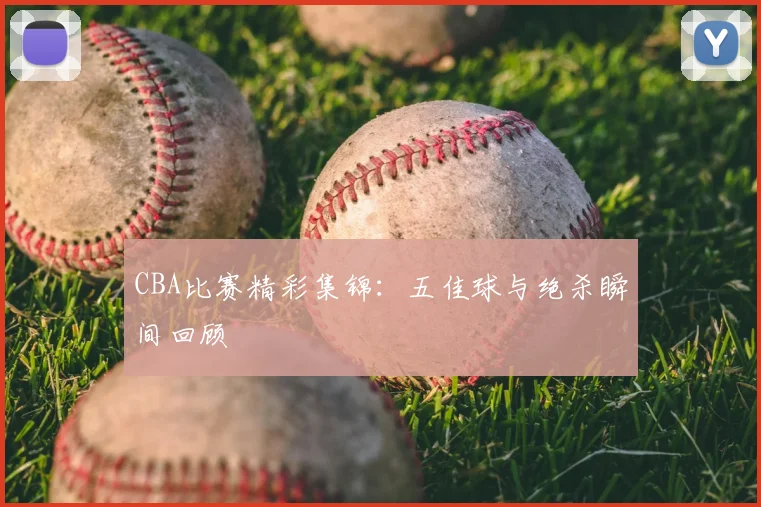 CBA比赛精彩集锦:五佳球与绝杀瞬间回顾