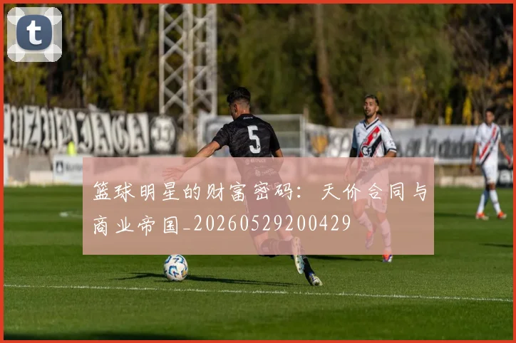 篮球明星的财富密码:天价合同与商业帝国_20260529200429