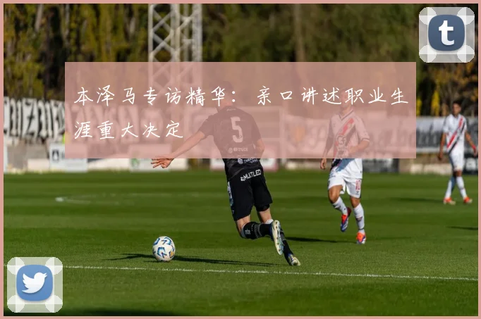 本泽马专访精华:亲口讲述职业生涯重大决定