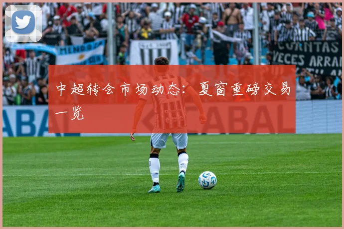 中超转会市场动态：夏窗重磅交易一览