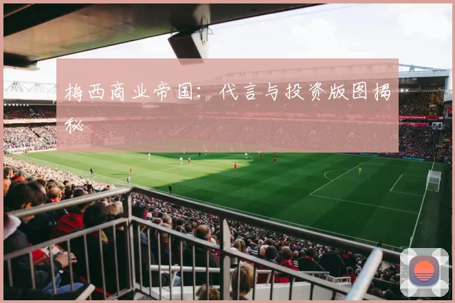 梅西商业帝国:代言与投资版图揭秘