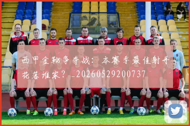 西甲金靴争夺战:本赛季最佳射手花落谁家?_20260529200737