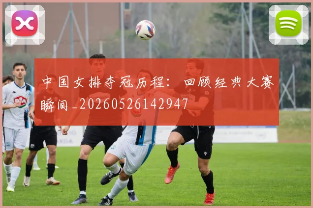 中国女排夺冠历程:回顾经典大赛瞬间_20260526142947