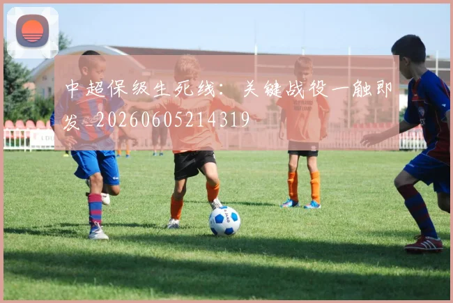 中超保级生死线:关键战役一触即发_20260605214319