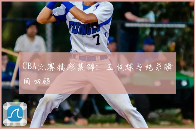 CBA比赛精彩集锦:五佳球与绝杀瞬间回顾
