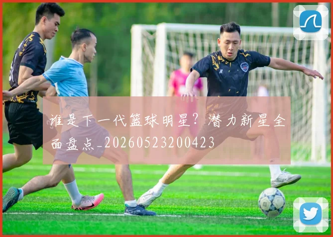 谁是下一代篮球明星?潜力新星全面盘点_20260523200423