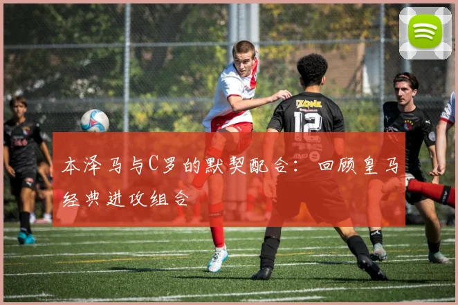 本泽马与C罗的默契配合：回顾皇马经典进攻组合