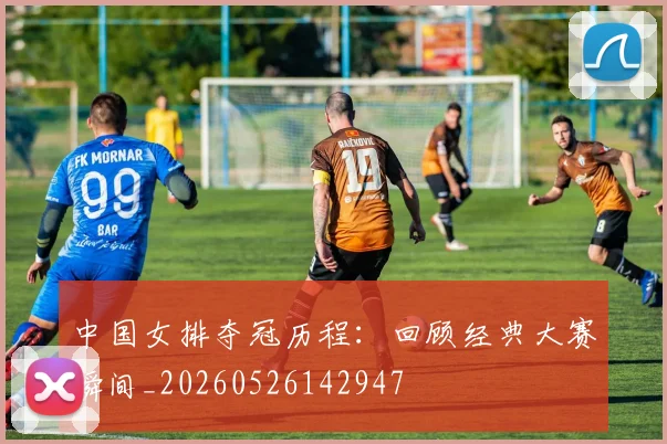 中国女排夺冠历程:回顾经典大赛瞬间_20260526142947