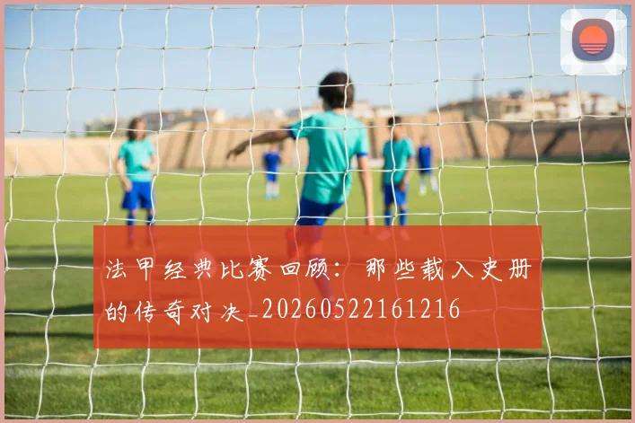 法甲经典比赛回顾:那些载入史册的传奇对决_20260522161216