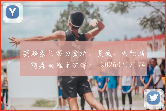英超豪门实力分析:曼城、利物浦、阿森纳谁主沉浮?_20260702174544
